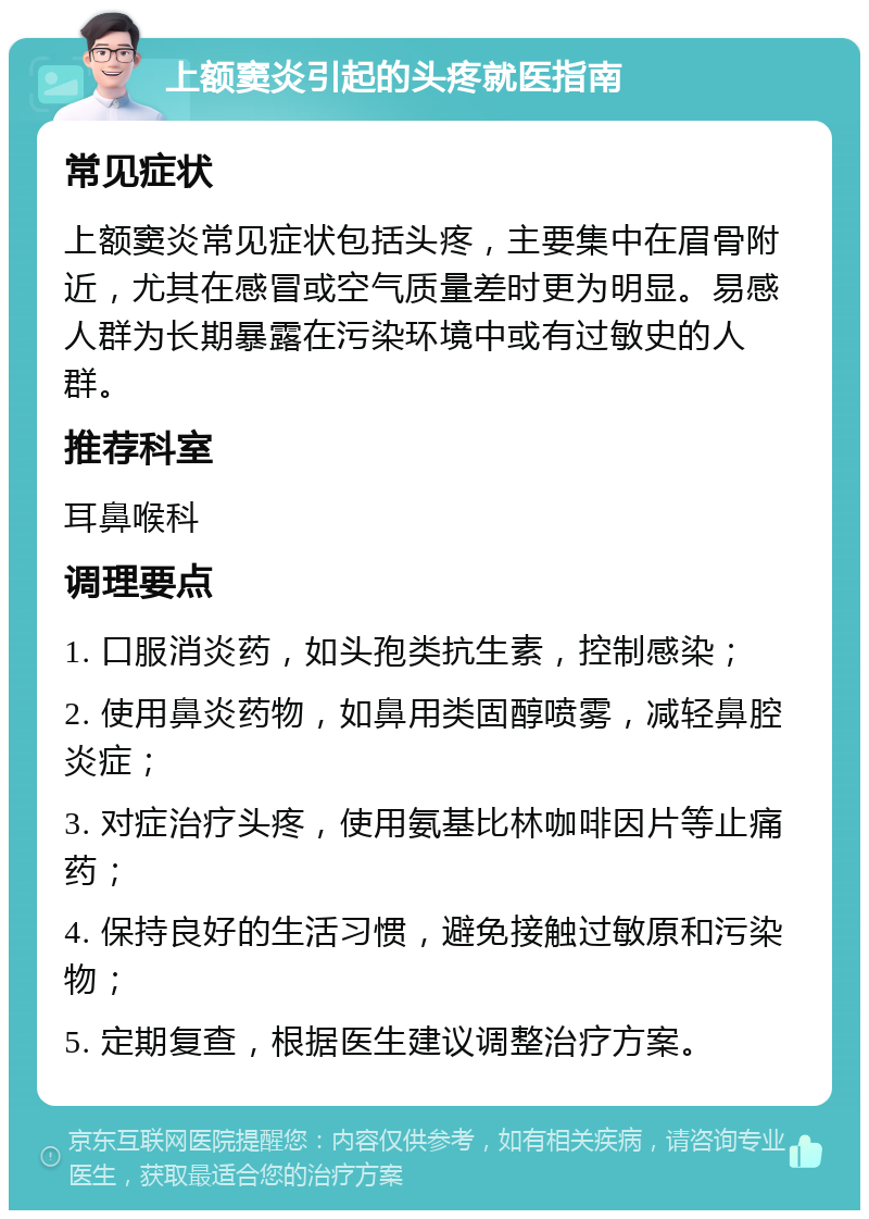 上额窦炎引起的头疼就医指南 常见症状 上额窦炎常见症状包括头疼，主要集中在眉骨附近，尤其在感冒或空气质量差时更为明显。易感人群为长期暴露在污染环境中或有过敏史的人群。 推荐科室 耳鼻喉科 调理要点 1. 口服消炎药，如头孢类抗生素，控制感染； 2. 使用鼻炎药物，如鼻用类固醇喷雾，减轻鼻腔炎症； 3. 对症治疗头疼，使用氨基比林咖啡因片等止痛药； 4. 保持良好的生活习惯，避免接触过敏原和污染物； 5. 定期复查，根据医生建议调整治疗方案。