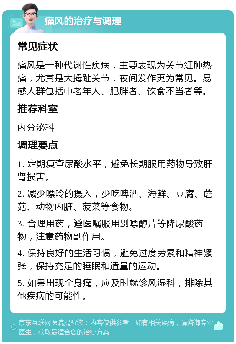 痛风的治疗与调理 常见症状 痛风是一种代谢性疾病，主要表现为关节红肿热痛，尤其是大拇趾关节，夜间发作更为常见。易感人群包括中老年人、肥胖者、饮食不当者等。 推荐科室 内分泌科 调理要点 1. 定期复查尿酸水平，避免长期服用药物导致肝肾损害。 2. 减少嘌呤的摄入，少吃啤酒、海鲜、豆腐、蘑菇、动物内脏、菠菜等食物。 3. 合理用药，遵医嘱服用别嘌醇片等降尿酸药物，注意药物副作用。 4. 保持良好的生活习惯，避免过度劳累和精神紧张，保持充足的睡眠和适量的运动。 5. 如果出现全身痛，应及时就诊风湿科，排除其他疾病的可能性。