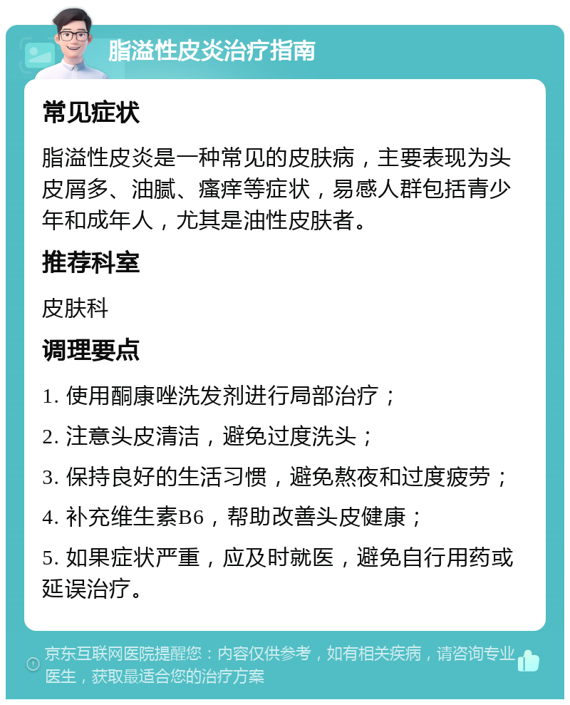 脂溢性皮炎治疗指南 常见症状 脂溢性皮炎是一种常见的皮肤病，主要表现为头皮屑多、油腻、瘙痒等症状，易感人群包括青少年和成年人，尤其是油性皮肤者。 推荐科室 皮肤科 调理要点 1. 使用酮康唑洗发剂进行局部治疗； 2. 注意头皮清洁，避免过度洗头； 3. 保持良好的生活习惯，避免熬夜和过度疲劳； 4. 补充维生素B6，帮助改善头皮健康； 5. 如果症状严重，应及时就医，避免自行用药或延误治疗。