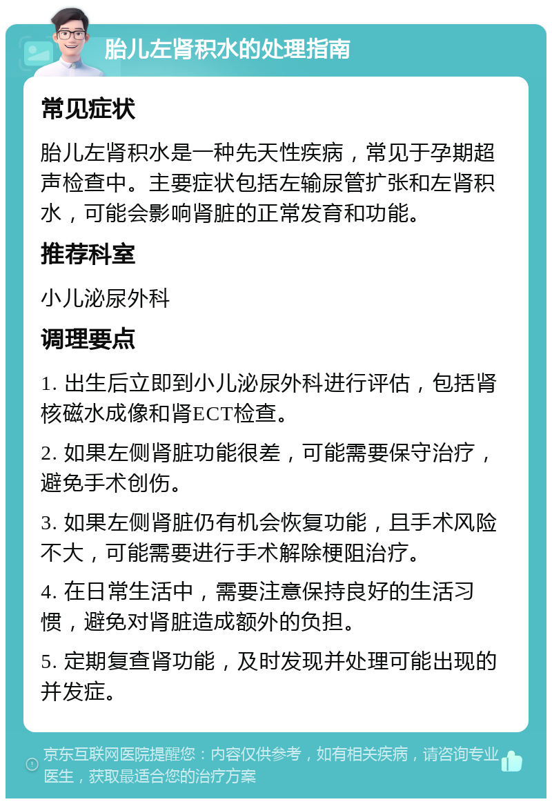 胎儿左肾积水的处理指南 常见症状 胎儿左肾积水是一种先天性疾病，常见于孕期超声检查中。主要症状包括左输尿管扩张和左肾积水，可能会影响肾脏的正常发育和功能。 推荐科室 小儿泌尿外科 调理要点 1. 出生后立即到小儿泌尿外科进行评估，包括肾核磁水成像和肾ECT检查。 2. 如果左侧肾脏功能很差，可能需要保守治疗，避免手术创伤。 3. 如果左侧肾脏仍有机会恢复功能，且手术风险不大，可能需要进行手术解除梗阻治疗。 4. 在日常生活中，需要注意保持良好的生活习惯，避免对肾脏造成额外的负担。 5. 定期复查肾功能，及时发现并处理可能出现的并发症。