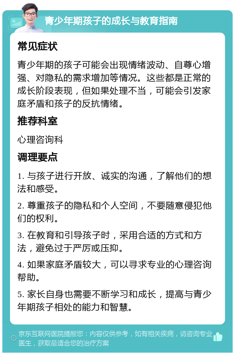 青少年期孩子的成长与教育指南 常见症状 青少年期的孩子可能会出现情绪波动、自尊心增强、对隐私的需求增加等情况。这些都是正常的成长阶段表现，但如果处理不当，可能会引发家庭矛盾和孩子的反抗情绪。 推荐科室 心理咨询科 调理要点 1. 与孩子进行开放、诚实的沟通，了解他们的想法和感受。 2. 尊重孩子的隐私和个人空间，不要随意侵犯他们的权利。 3. 在教育和引导孩子时，采用合适的方式和方法，避免过于严厉或压抑。 4. 如果家庭矛盾较大，可以寻求专业的心理咨询帮助。 5. 家长自身也需要不断学习和成长，提高与青少年期孩子相处的能力和智慧。