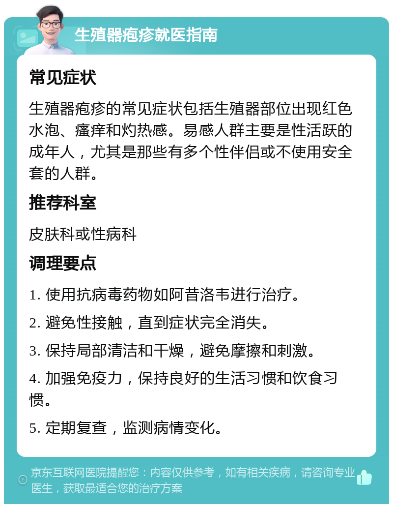 生殖器疱疹就医指南 常见症状 生殖器疱疹的常见症状包括生殖器部位出现红色水泡、瘙痒和灼热感。易感人群主要是性活跃的成年人，尤其是那些有多个性伴侣或不使用安全套的人群。 推荐科室 皮肤科或性病科 调理要点 1. 使用抗病毒药物如阿昔洛韦进行治疗。 2. 避免性接触，直到症状完全消失。 3. 保持局部清洁和干燥，避免摩擦和刺激。 4. 加强免疫力，保持良好的生活习惯和饮食习惯。 5. 定期复查，监测病情变化。