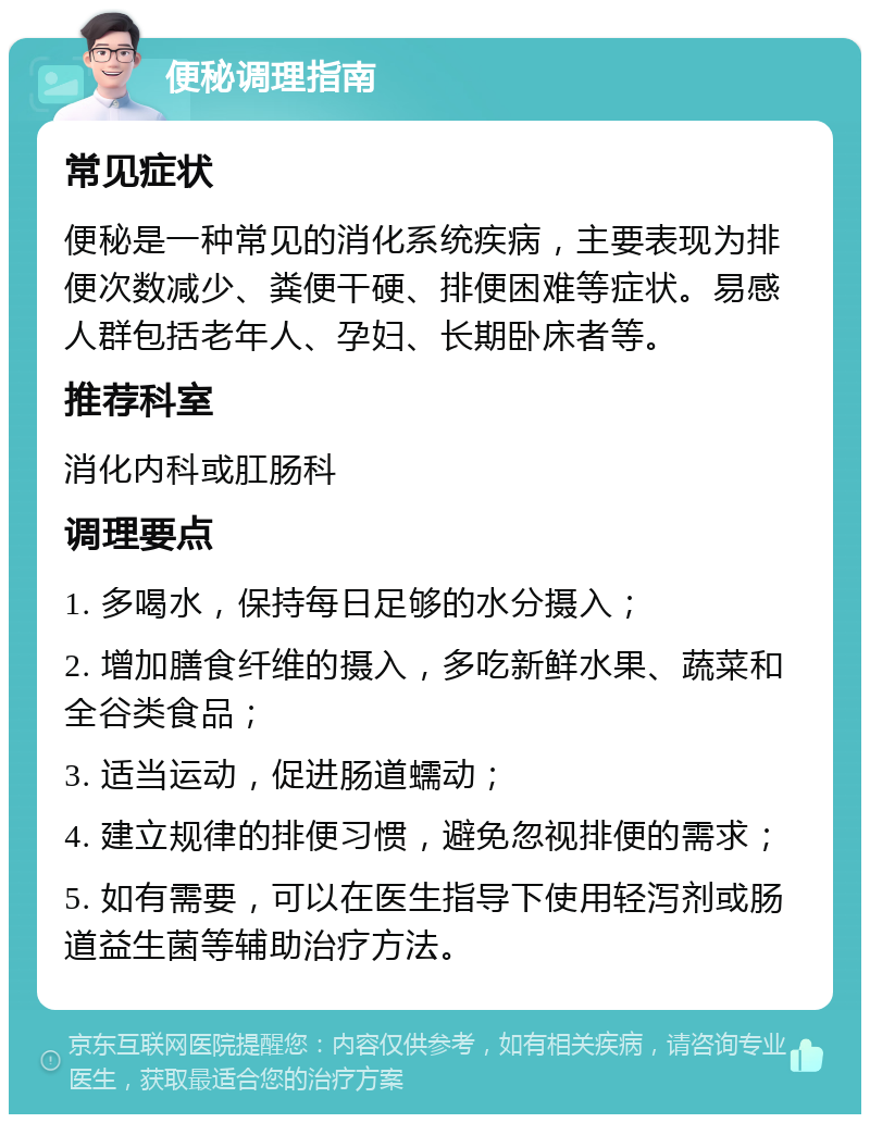 便秘调理指南 常见症状 便秘是一种常见的消化系统疾病，主要表现为排便次数减少、粪便干硬、排便困难等症状。易感人群包括老年人、孕妇、长期卧床者等。 推荐科室 消化内科或肛肠科 调理要点 1. 多喝水，保持每日足够的水分摄入； 2. 增加膳食纤维的摄入，多吃新鲜水果、蔬菜和全谷类食品； 3. 适当运动，促进肠道蠕动； 4. 建立规律的排便习惯，避免忽视排便的需求； 5. 如有需要，可以在医生指导下使用轻泻剂或肠道益生菌等辅助治疗方法。