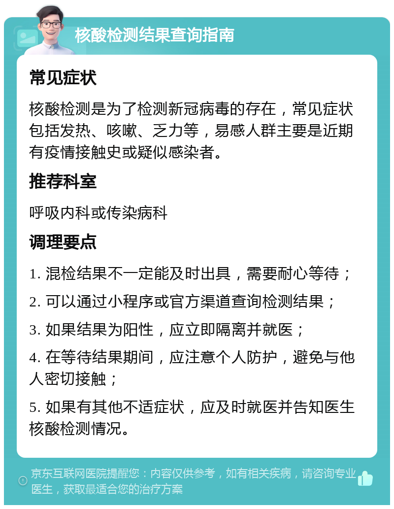 核酸检测结果查询指南 常见症状 核酸检测是为了检测新冠病毒的存在，常见症状包括发热、咳嗽、乏力等，易感人群主要是近期有疫情接触史或疑似感染者。 推荐科室 呼吸内科或传染病科 调理要点 1. 混检结果不一定能及时出具，需要耐心等待； 2. 可以通过小程序或官方渠道查询检测结果； 3. 如果结果为阳性，应立即隔离并就医； 4. 在等待结果期间，应注意个人防护，避免与他人密切接触； 5. 如果有其他不适症状，应及时就医并告知医生核酸检测情况。