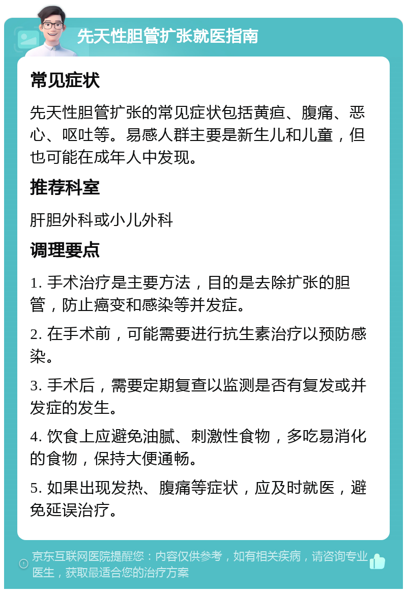 先天性胆管扩张就医指南 常见症状 先天性胆管扩张的常见症状包括黄疸、腹痛、恶心、呕吐等。易感人群主要是新生儿和儿童，但也可能在成年人中发现。 推荐科室 肝胆外科或小儿外科 调理要点 1. 手术治疗是主要方法，目的是去除扩张的胆管，防止癌变和感染等并发症。 2. 在手术前，可能需要进行抗生素治疗以预防感染。 3. 手术后，需要定期复查以监测是否有复发或并发症的发生。 4. 饮食上应避免油腻、刺激性食物，多吃易消化的食物，保持大便通畅。 5. 如果出现发热、腹痛等症状，应及时就医，避免延误治疗。