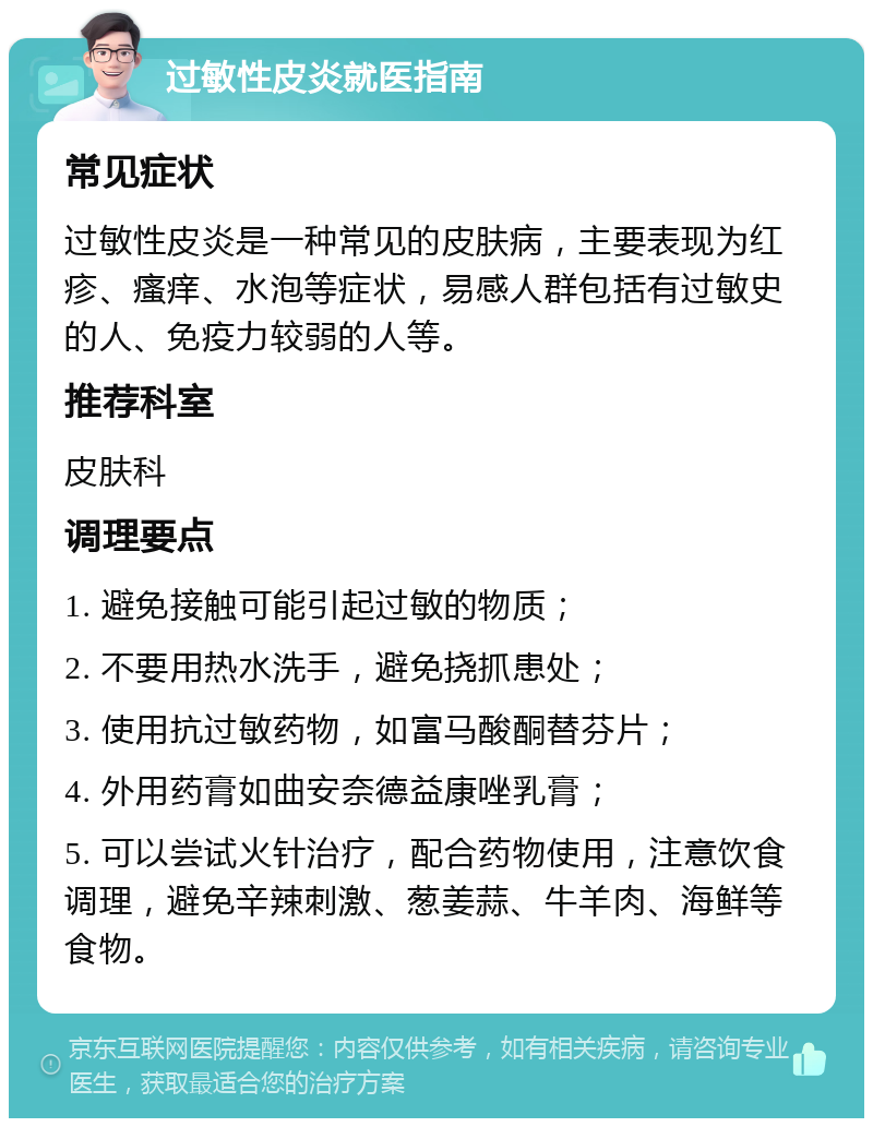 过敏性皮炎就医指南 常见症状 过敏性皮炎是一种常见的皮肤病，主要表现为红疹、瘙痒、水泡等症状，易感人群包括有过敏史的人、免疫力较弱的人等。 推荐科室 皮肤科 调理要点 1. 避免接触可能引起过敏的物质； 2. 不要用热水洗手，避免挠抓患处； 3. 使用抗过敏药物，如富马酸酮替芬片； 4. 外用药膏如曲安奈德益康唑乳膏； 5. 可以尝试火针治疗，配合药物使用，注意饮食调理，避免辛辣刺激、葱姜蒜、牛羊肉、海鲜等食物。