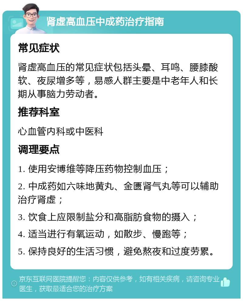 肾虚高血压中成药治疗指南 常见症状 肾虚高血压的常见症状包括头晕、耳鸣、腰膝酸软、夜尿增多等，易感人群主要是中老年人和长期从事脑力劳动者。 推荐科室 心血管内科或中医科 调理要点 1. 使用安博维等降压药物控制血压； 2. 中成药如六味地黄丸、金匮肾气丸等可以辅助治疗肾虚； 3. 饮食上应限制盐分和高脂肪食物的摄入； 4. 适当进行有氧运动，如散步、慢跑等； 5. 保持良好的生活习惯，避免熬夜和过度劳累。