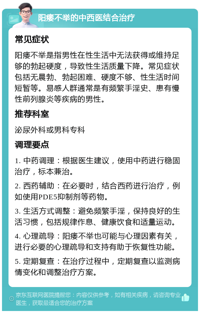 阳痿不举的中西医结合治疗 常见症状 阳痿不举是指男性在性生活中无法获得或维持足够的勃起硬度，导致性生活质量下降。常见症状包括无晨勃、勃起困难、硬度不够、性生活时间短暂等。易感人群通常是有频繁手淫史、患有慢性前列腺炎等疾病的男性。 推荐科室 泌尿外科或男科专科 调理要点 1. 中药调理：根据医生建议，使用中药进行稳固治疗，标本兼治。 2. 西药辅助：在必要时，结合西药进行治疗，例如使用PDE5抑制剂等药物。 3. 生活方式调整：避免频繁手淫，保持良好的生活习惯，包括规律作息、健康饮食和适量运动。 4. 心理疏导：阳痿不举也可能与心理因素有关，进行必要的心理疏导和支持有助于恢复性功能。 5. 定期复查：在治疗过程中，定期复查以监测病情变化和调整治疗方案。