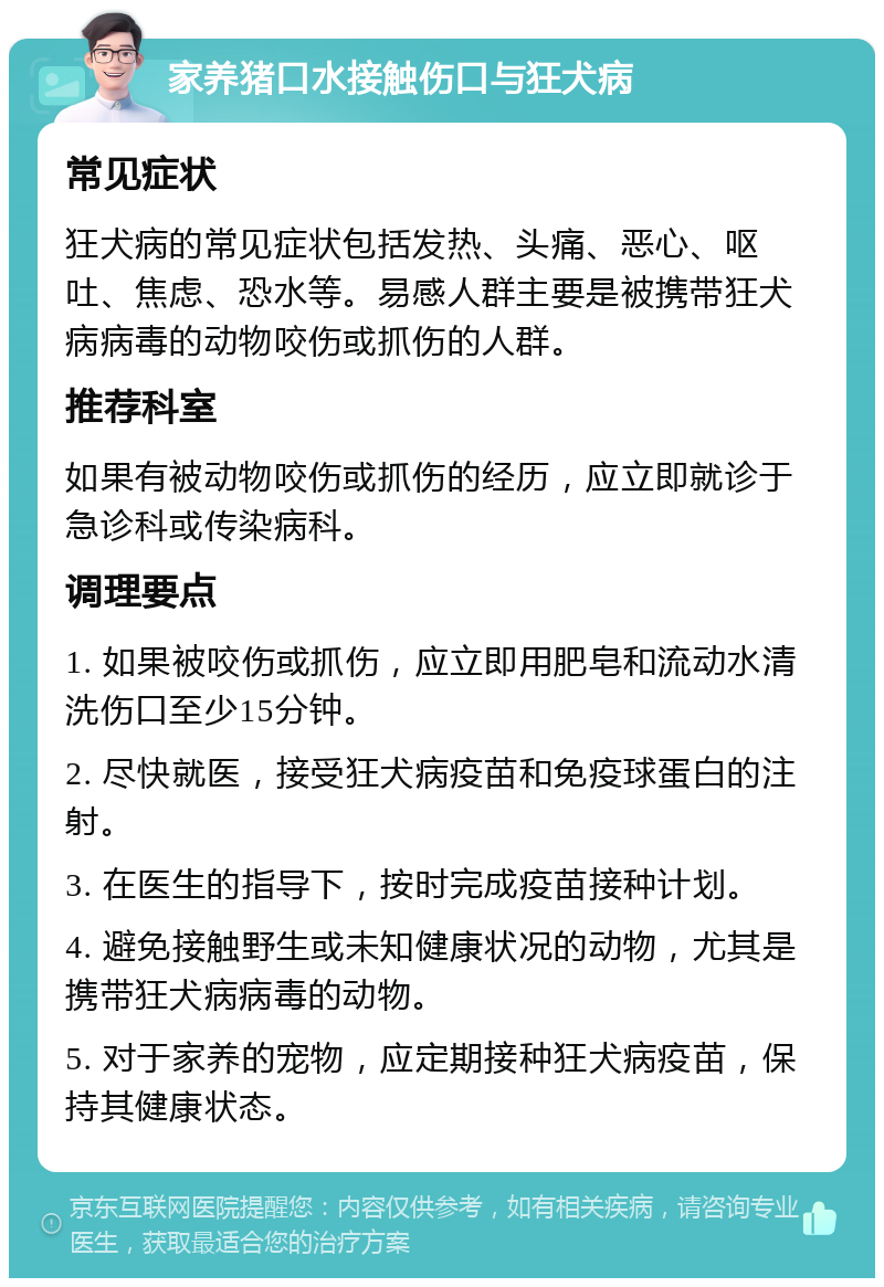 家养猪口水接触伤口与狂犬病 常见症状 狂犬病的常见症状包括发热、头痛、恶心、呕吐、焦虑、恐水等。易感人群主要是被携带狂犬病病毒的动物咬伤或抓伤的人群。 推荐科室 如果有被动物咬伤或抓伤的经历，应立即就诊于急诊科或传染病科。 调理要点 1. 如果被咬伤或抓伤，应立即用肥皂和流动水清洗伤口至少15分钟。 2. 尽快就医，接受狂犬病疫苗和免疫球蛋白的注射。 3. 在医生的指导下，按时完成疫苗接种计划。 4. 避免接触野生或未知健康状况的动物，尤其是携带狂犬病病毒的动物。 5. 对于家养的宠物，应定期接种狂犬病疫苗，保持其健康状态。