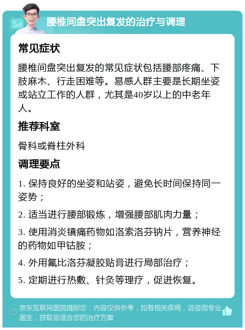 腰椎间盘突出复发的治疗与调理 常见症状 腰椎间盘突出复发的常见症状包括腰部疼痛、下肢麻木、行走困难等。易感人群主要是长期坐姿或站立工作的人群，尤其是40岁以上的中老年人。 推荐科室 骨科或脊柱外科 调理要点 1. 保持良好的坐姿和站姿，避免长时间保持同一姿势； 2. 适当进行腰部锻炼，增强腰部肌肉力量； 3. 使用消炎镇痛药物如洛索洛芬钠片，营养神经的药物如甲钴胺； 4. 外用氟比洛芬凝胶贴膏进行局部治疗； 5. 定期进行热敷、针灸等理疗，促进恢复。