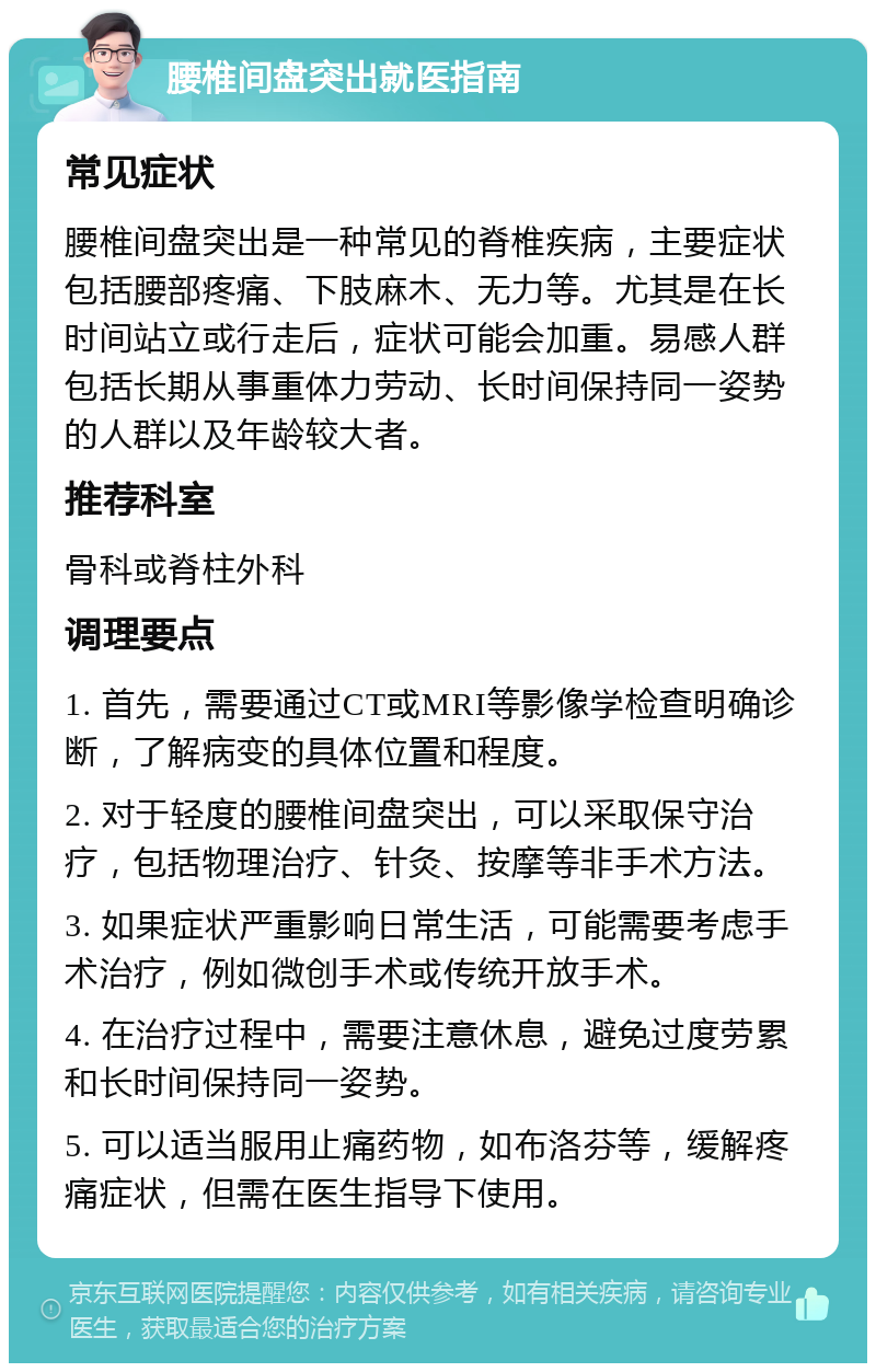 腰椎间盘突出就医指南 常见症状 腰椎间盘突出是一种常见的脊椎疾病，主要症状包括腰部疼痛、下肢麻木、无力等。尤其是在长时间站立或行走后，症状可能会加重。易感人群包括长期从事重体力劳动、长时间保持同一姿势的人群以及年龄较大者。 推荐科室 骨科或脊柱外科 调理要点 1. 首先，需要通过CT或MRI等影像学检查明确诊断，了解病变的具体位置和程度。 2. 对于轻度的腰椎间盘突出，可以采取保守治疗，包括物理治疗、针灸、按摩等非手术方法。 3. 如果症状严重影响日常生活，可能需要考虑手术治疗，例如微创手术或传统开放手术。 4. 在治疗过程中，需要注意休息，避免过度劳累和长时间保持同一姿势。 5. 可以适当服用止痛药物，如布洛芬等，缓解疼痛症状，但需在医生指导下使用。