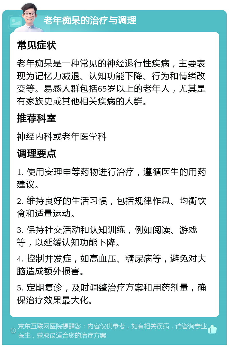 老年痴呆的治疗与调理 常见症状 老年痴呆是一种常见的神经退行性疾病，主要表现为记忆力减退、认知功能下降、行为和情绪改变等。易感人群包括65岁以上的老年人，尤其是有家族史或其他相关疾病的人群。 推荐科室 神经内科或老年医学科 调理要点 1. 使用安理申等药物进行治疗，遵循医生的用药建议。 2. 维持良好的生活习惯，包括规律作息、均衡饮食和适量运动。 3. 保持社交活动和认知训练，例如阅读、游戏等，以延缓认知功能下降。 4. 控制并发症，如高血压、糖尿病等，避免对大脑造成额外损害。 5. 定期复诊，及时调整治疗方案和用药剂量，确保治疗效果最大化。