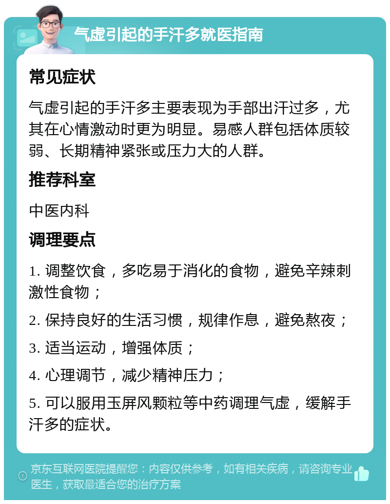 气虚引起的手汗多就医指南 常见症状 气虚引起的手汗多主要表现为手部出汗过多，尤其在心情激动时更为明显。易感人群包括体质较弱、长期精神紧张或压力大的人群。 推荐科室 中医内科 调理要点 1. 调整饮食，多吃易于消化的食物，避免辛辣刺激性食物； 2. 保持良好的生活习惯，规律作息，避免熬夜； 3. 适当运动，增强体质； 4. 心理调节，减少精神压力； 5. 可以服用玉屏风颗粒等中药调理气虚，缓解手汗多的症状。