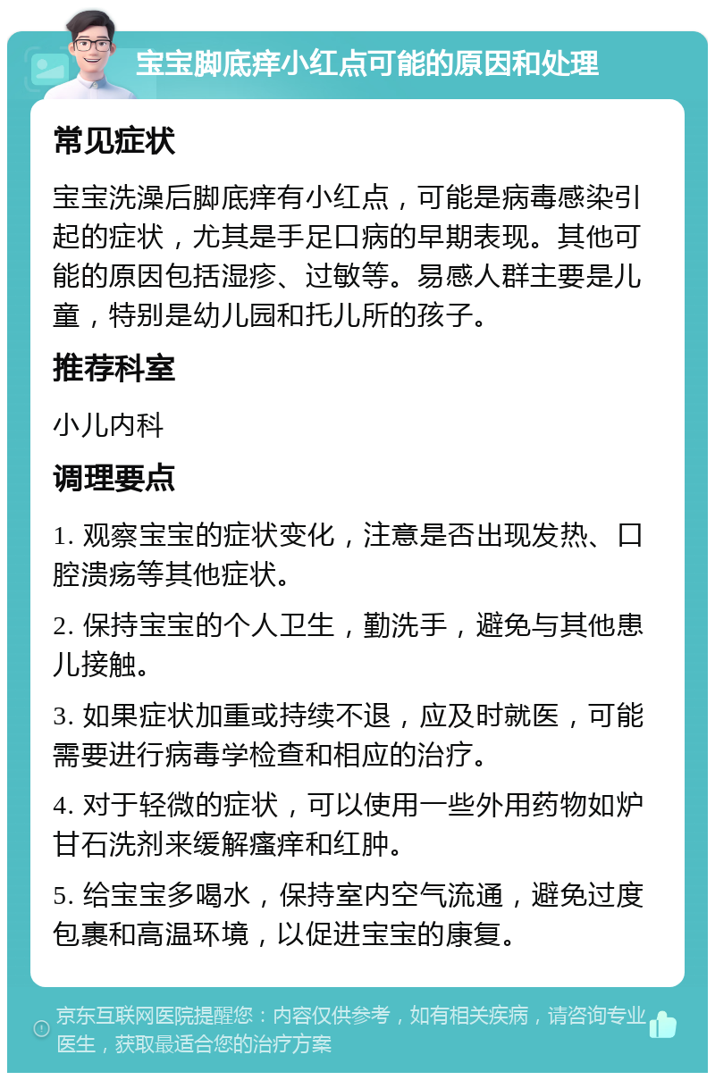 宝宝脚底痒小红点可能的原因和处理 常见症状 宝宝洗澡后脚底痒有小红点，可能是病毒感染引起的症状，尤其是手足口病的早期表现。其他可能的原因包括湿疹、过敏等。易感人群主要是儿童，特别是幼儿园和托儿所的孩子。 推荐科室 小儿内科 调理要点 1. 观察宝宝的症状变化，注意是否出现发热、口腔溃疡等其他症状。 2. 保持宝宝的个人卫生，勤洗手，避免与其他患儿接触。 3. 如果症状加重或持续不退，应及时就医，可能需要进行病毒学检查和相应的治疗。 4. 对于轻微的症状，可以使用一些外用药物如炉甘石洗剂来缓解瘙痒和红肿。 5. 给宝宝多喝水，保持室内空气流通，避免过度包裹和高温环境，以促进宝宝的康复。