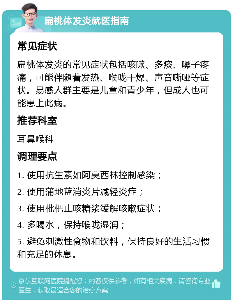 扁桃体发炎就医指南 常见症状 扁桃体发炎的常见症状包括咳嗽、多痰、嗓子疼痛，可能伴随着发热、喉咙干燥、声音嘶哑等症状。易感人群主要是儿童和青少年，但成人也可能患上此病。 推荐科室 耳鼻喉科 调理要点 1. 使用抗生素如阿莫西林控制感染； 2. 使用蒲地蓝消炎片减轻炎症； 3. 使用枇杷止咳糖浆缓解咳嗽症状； 4. 多喝水，保持喉咙湿润； 5. 避免刺激性食物和饮料，保持良好的生活习惯和充足的休息。