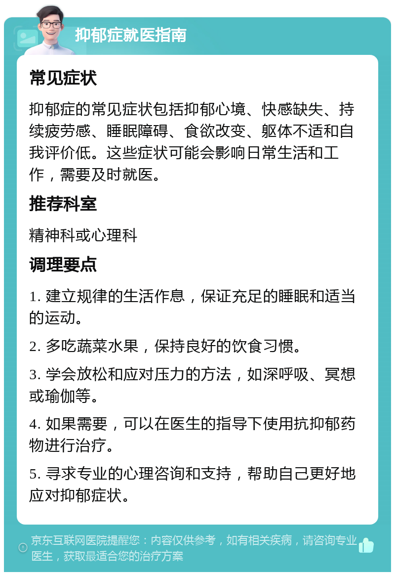 抑郁症就医指南 常见症状 抑郁症的常见症状包括抑郁心境、快感缺失、持续疲劳感、睡眠障碍、食欲改变、躯体不适和自我评价低。这些症状可能会影响日常生活和工作，需要及时就医。 推荐科室 精神科或心理科 调理要点 1. 建立规律的生活作息，保证充足的睡眠和适当的运动。 2. 多吃蔬菜水果，保持良好的饮食习惯。 3. 学会放松和应对压力的方法，如深呼吸、冥想或瑜伽等。 4. 如果需要，可以在医生的指导下使用抗抑郁药物进行治疗。 5. 寻求专业的心理咨询和支持，帮助自己更好地应对抑郁症状。