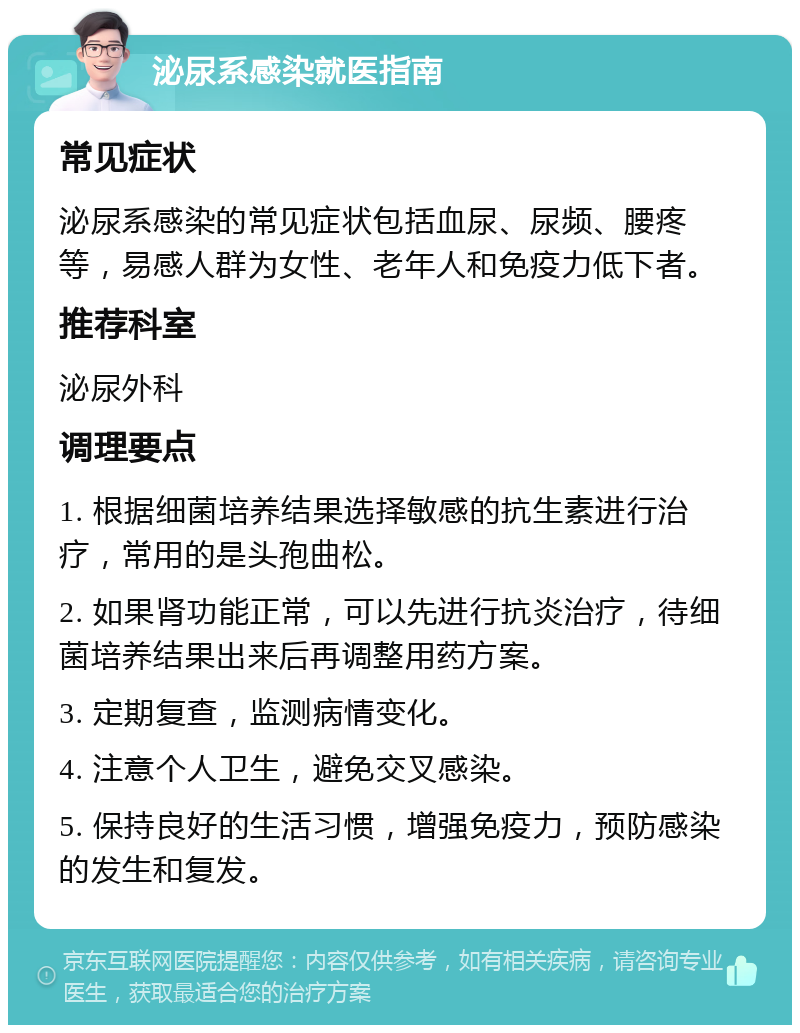 泌尿系感染就医指南 常见症状 泌尿系感染的常见症状包括血尿、尿频、腰疼等，易感人群为女性、老年人和免疫力低下者。 推荐科室 泌尿外科 调理要点 1. 根据细菌培养结果选择敏感的抗生素进行治疗，常用的是头孢曲松。 2. 如果肾功能正常，可以先进行抗炎治疗，待细菌培养结果出来后再调整用药方案。 3. 定期复查，监测病情变化。 4. 注意个人卫生，避免交叉感染。 5. 保持良好的生活习惯，增强免疫力，预防感染的发生和复发。