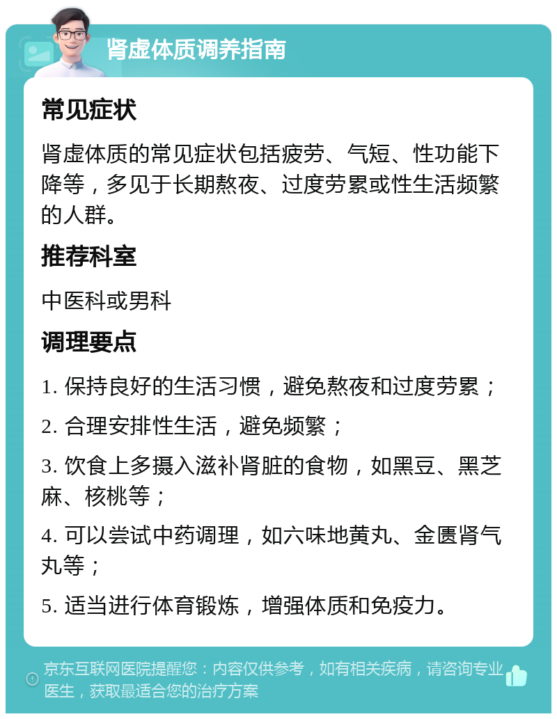 肾虚体质调养指南 常见症状 肾虚体质的常见症状包括疲劳、气短、性功能下降等，多见于长期熬夜、过度劳累或性生活频繁的人群。 推荐科室 中医科或男科 调理要点 1. 保持良好的生活习惯，避免熬夜和过度劳累； 2. 合理安排性生活，避免频繁； 3. 饮食上多摄入滋补肾脏的食物，如黑豆、黑芝麻、核桃等； 4. 可以尝试中药调理，如六味地黄丸、金匮肾气丸等； 5. 适当进行体育锻炼，增强体质和免疫力。