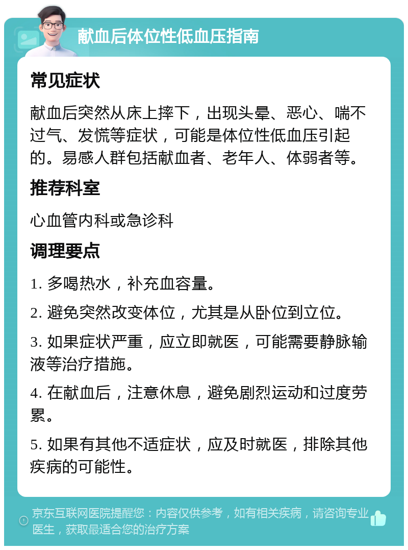 献血后体位性低血压指南 常见症状 献血后突然从床上摔下，出现头晕、恶心、喘不过气、发慌等症状，可能是体位性低血压引起的。易感人群包括献血者、老年人、体弱者等。 推荐科室 心血管内科或急诊科 调理要点 1. 多喝热水，补充血容量。 2. 避免突然改变体位，尤其是从卧位到立位。 3. 如果症状严重，应立即就医，可能需要静脉输液等治疗措施。 4. 在献血后，注意休息，避免剧烈运动和过度劳累。 5. 如果有其他不适症状，应及时就医，排除其他疾病的可能性。