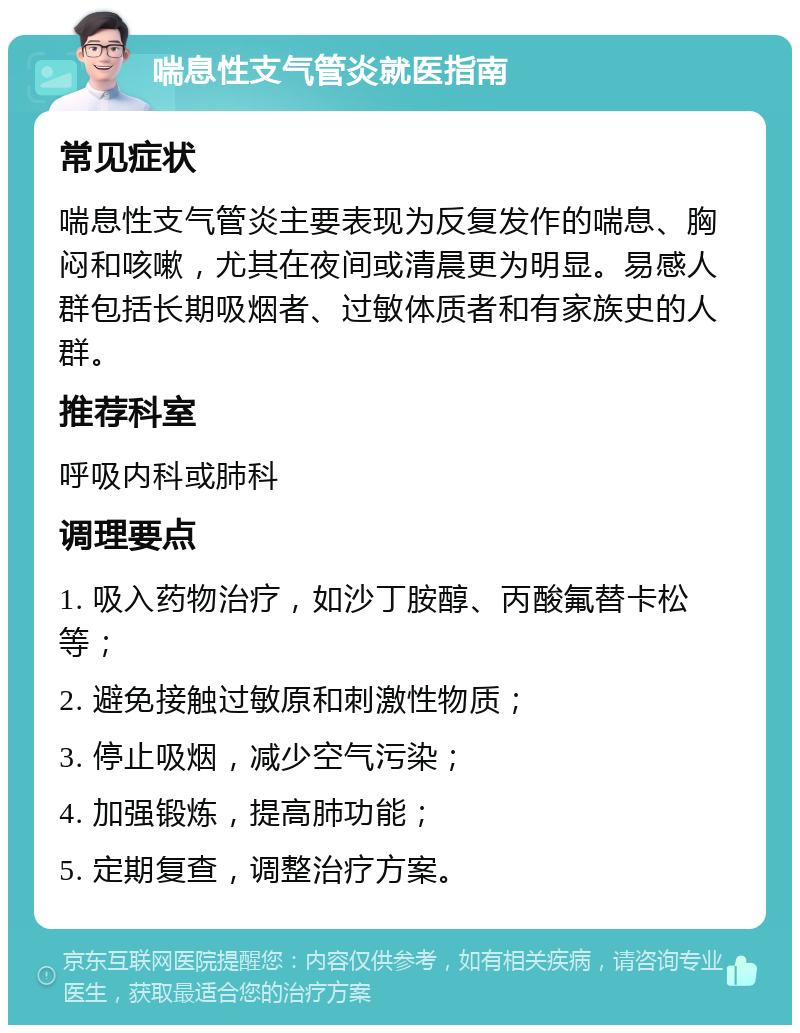 喘息性支气管炎就医指南 常见症状 喘息性支气管炎主要表现为反复发作的喘息、胸闷和咳嗽，尤其在夜间或清晨更为明显。易感人群包括长期吸烟者、过敏体质者和有家族史的人群。 推荐科室 呼吸内科或肺科 调理要点 1. 吸入药物治疗，如沙丁胺醇、丙酸氟替卡松等； 2. 避免接触过敏原和刺激性物质； 3. 停止吸烟，减少空气污染； 4. 加强锻炼，提高肺功能； 5. 定期复查，调整治疗方案。