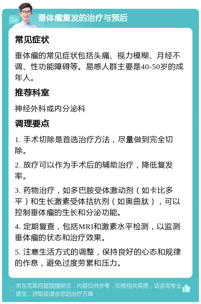 垂体瘤复发的治疗与预后 常见症状 垂体瘤的常见症状包括头痛、视力模糊、月经不调、性功能障碍等。易感人群主要是40-50岁的成年人。 推荐科室 神经外科或内分泌科 调理要点 1. 手术切除是首选治疗方法，尽量做到完全切除。 2. 放疗可以作为手术后的辅助治疗，降低复发率。 3. 药物治疗，如多巴胺受体激动剂（如卡比多平）和生长激素受体拮抗剂（如奥曲肽），可以控制垂体瘤的生长和分泌功能。 4. 定期复查，包括MRI和激素水平检测，以监测垂体瘤的状态和治疗效果。 5. 注意生活方式的调整，保持良好的心态和规律的作息，避免过度劳累和压力。