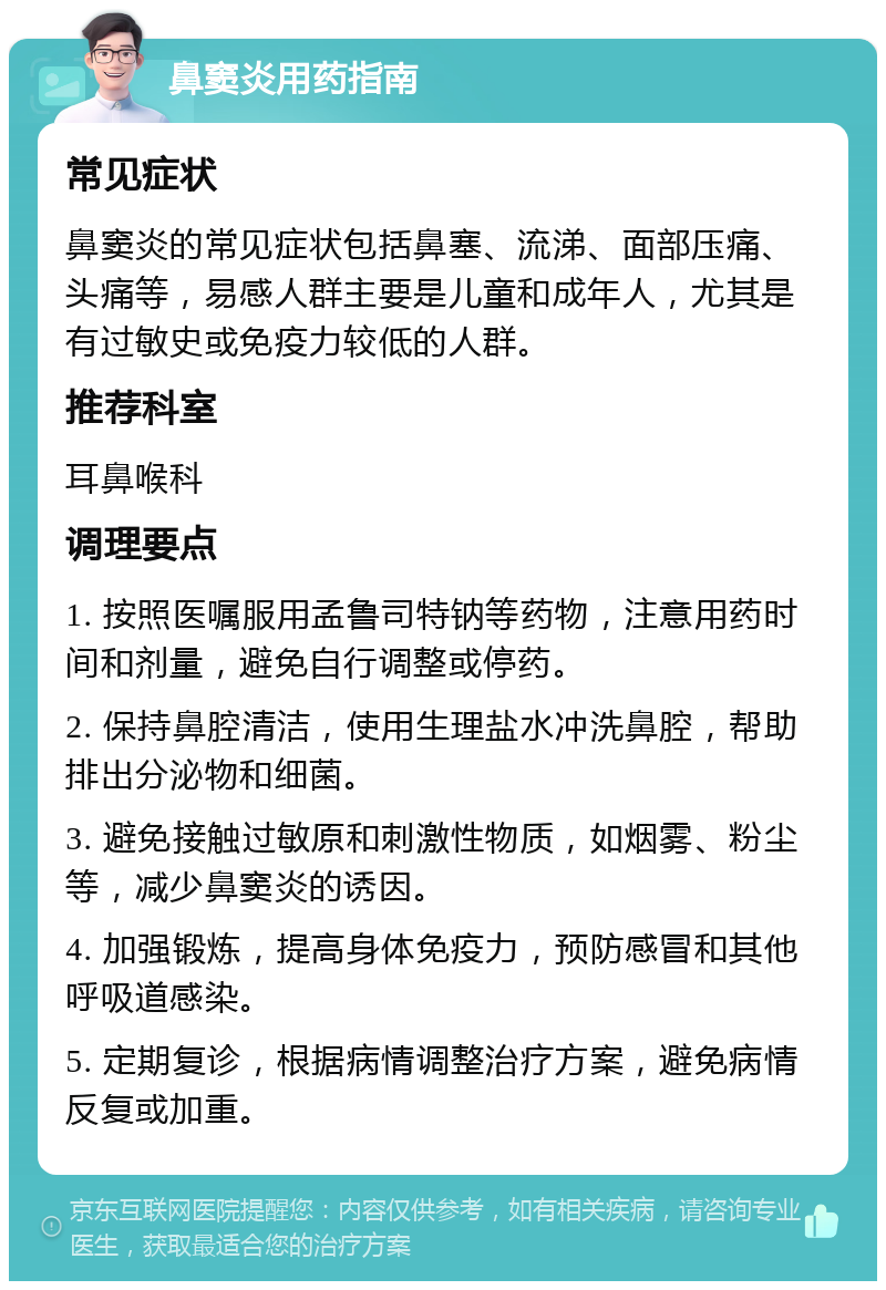 鼻窦炎用药指南 常见症状 鼻窦炎的常见症状包括鼻塞、流涕、面部压痛、头痛等，易感人群主要是儿童和成年人，尤其是有过敏史或免疫力较低的人群。 推荐科室 耳鼻喉科 调理要点 1. 按照医嘱服用孟鲁司特钠等药物，注意用药时间和剂量，避免自行调整或停药。 2. 保持鼻腔清洁，使用生理盐水冲洗鼻腔，帮助排出分泌物和细菌。 3. 避免接触过敏原和刺激性物质，如烟雾、粉尘等，减少鼻窦炎的诱因。 4. 加强锻炼，提高身体免疫力，预防感冒和其他呼吸道感染。 5. 定期复诊，根据病情调整治疗方案，避免病情反复或加重。