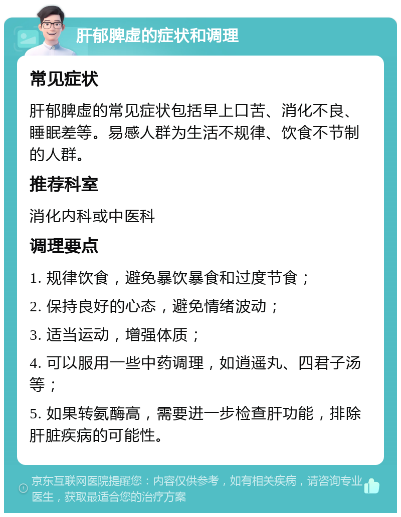 肝郁脾虚的症状和调理 常见症状 肝郁脾虚的常见症状包括早上口苦、消化不良、睡眠差等。易感人群为生活不规律、饮食不节制的人群。 推荐科室 消化内科或中医科 调理要点 1. 规律饮食，避免暴饮暴食和过度节食； 2. 保持良好的心态，避免情绪波动； 3. 适当运动，增强体质； 4. 可以服用一些中药调理，如逍遥丸、四君子汤等； 5. 如果转氨酶高，需要进一步检查肝功能，排除肝脏疾病的可能性。