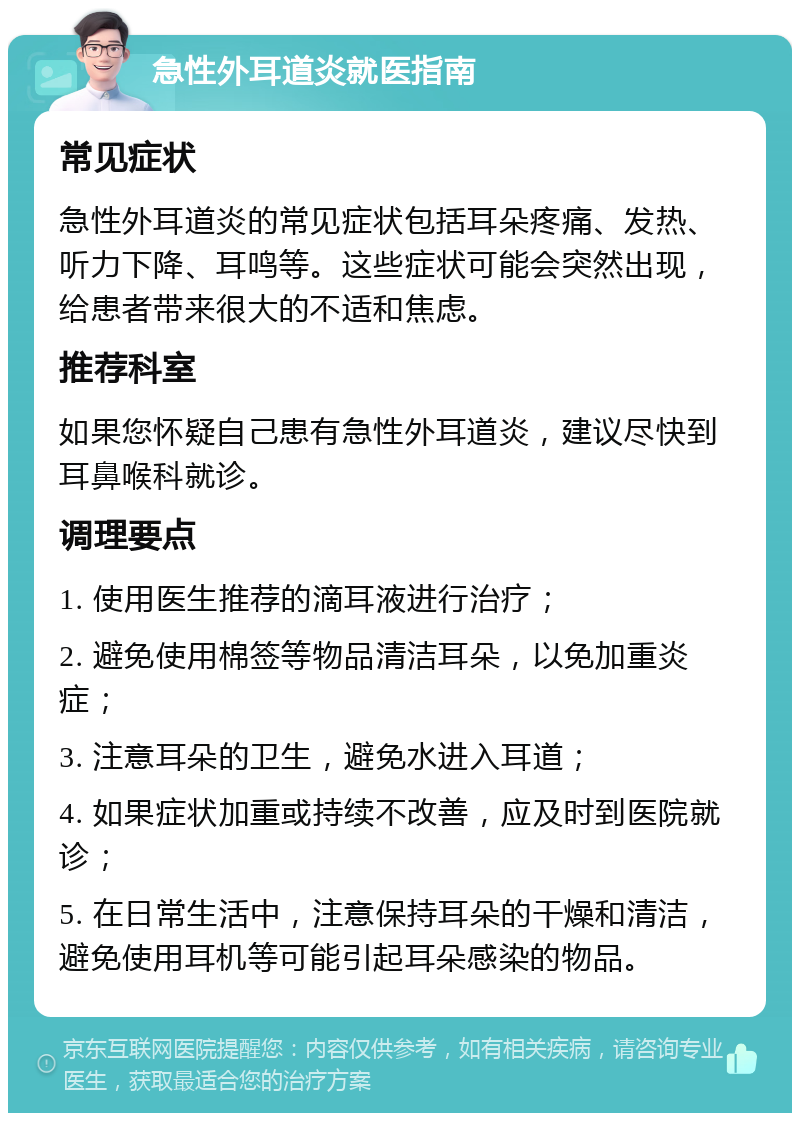 急性外耳道炎就医指南 常见症状 急性外耳道炎的常见症状包括耳朵疼痛、发热、听力下降、耳鸣等。这些症状可能会突然出现，给患者带来很大的不适和焦虑。 推荐科室 如果您怀疑自己患有急性外耳道炎，建议尽快到耳鼻喉科就诊。 调理要点 1. 使用医生推荐的滴耳液进行治疗； 2. 避免使用棉签等物品清洁耳朵，以免加重炎症； 3. 注意耳朵的卫生，避免水进入耳道； 4. 如果症状加重或持续不改善，应及时到医院就诊； 5. 在日常生活中，注意保持耳朵的干燥和清洁，避免使用耳机等可能引起耳朵感染的物品。