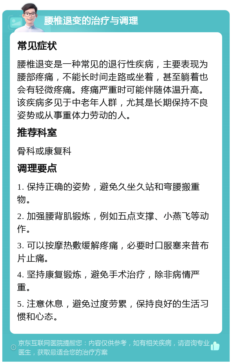 腰椎退变的治疗与调理 常见症状 腰椎退变是一种常见的退行性疾病，主要表现为腰部疼痛，不能长时间走路或坐着，甚至躺着也会有轻微疼痛。疼痛严重时可能伴随体温升高。该疾病多见于中老年人群，尤其是长期保持不良姿势或从事重体力劳动的人。 推荐科室 骨科或康复科 调理要点 1. 保持正确的姿势，避免久坐久站和弯腰搬重物。 2. 加强腰背肌锻炼，例如五点支撑、小燕飞等动作。 3. 可以按摩热敷缓解疼痛，必要时口服塞来昔布片止痛。 4. 坚持康复锻炼，避免手术治疗，除非病情严重。 5. 注意休息，避免过度劳累，保持良好的生活习惯和心态。