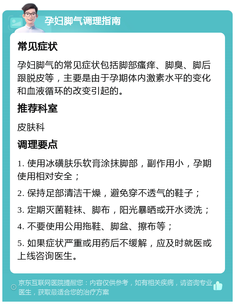 孕妇脚气调理指南 常见症状 孕妇脚气的常见症状包括脚部瘙痒、脚臭、脚后跟脱皮等，主要是由于孕期体内激素水平的变化和血液循环的改变引起的。 推荐科室 皮肤科 调理要点 1. 使用冰磺肤乐软膏涂抹脚部，副作用小，孕期使用相对安全； 2. 保持足部清洁干燥，避免穿不透气的鞋子； 3. 定期灭菌鞋袜、脚布，阳光暴晒或开水烫洗； 4. 不要使用公用拖鞋、脚盆、擦布等； 5. 如果症状严重或用药后不缓解，应及时就医或上线咨询医生。