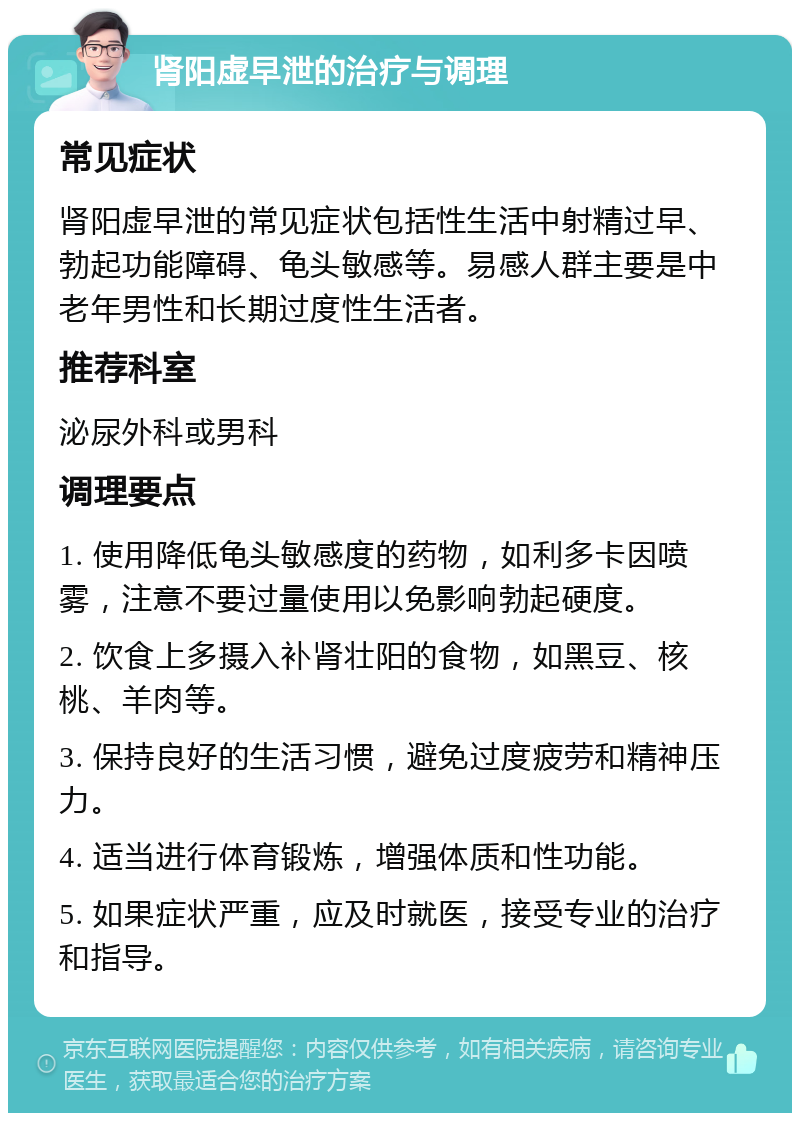 肾阳虚早泄的治疗与调理 常见症状 肾阳虚早泄的常见症状包括性生活中射精过早、勃起功能障碍、龟头敏感等。易感人群主要是中老年男性和长期过度性生活者。 推荐科室 泌尿外科或男科 调理要点 1. 使用降低龟头敏感度的药物，如利多卡因喷雾，注意不要过量使用以免影响勃起硬度。 2. 饮食上多摄入补肾壮阳的食物，如黑豆、核桃、羊肉等。 3. 保持良好的生活习惯，避免过度疲劳和精神压力。 4. 适当进行体育锻炼，增强体质和性功能。 5. 如果症状严重，应及时就医，接受专业的治疗和指导。