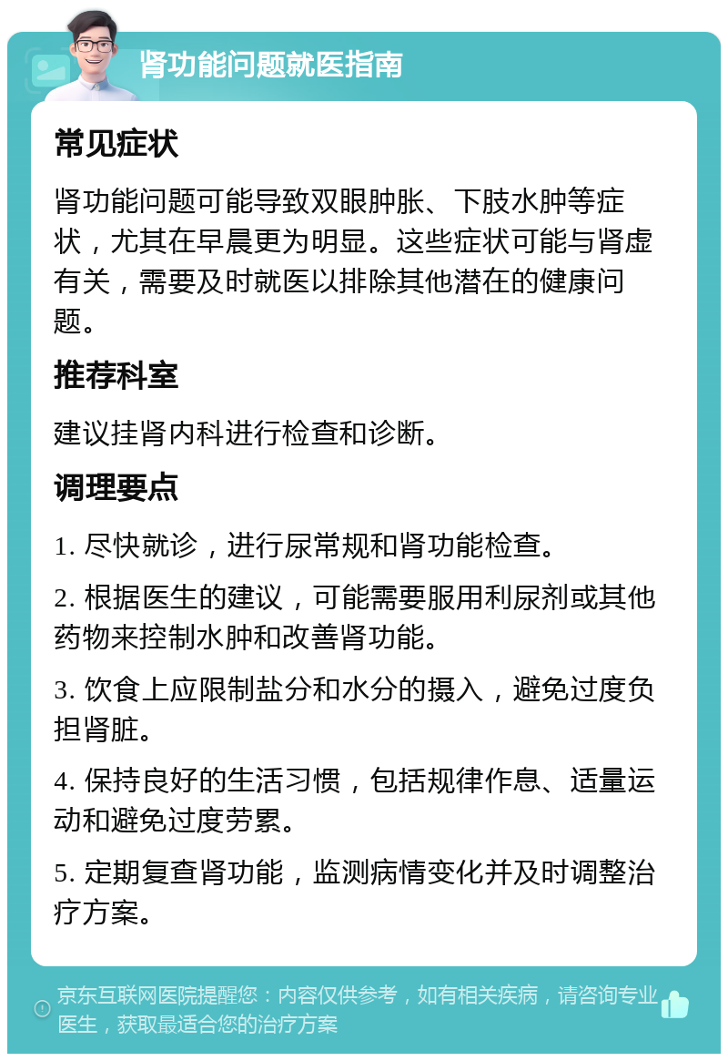 肾功能问题就医指南 常见症状 肾功能问题可能导致双眼肿胀、下肢水肿等症状，尤其在早晨更为明显。这些症状可能与肾虚有关，需要及时就医以排除其他潜在的健康问题。 推荐科室 建议挂肾内科进行检查和诊断。 调理要点 1. 尽快就诊，进行尿常规和肾功能检查。 2. 根据医生的建议，可能需要服用利尿剂或其他药物来控制水肿和改善肾功能。 3. 饮食上应限制盐分和水分的摄入，避免过度负担肾脏。 4. 保持良好的生活习惯，包括规律作息、适量运动和避免过度劳累。 5. 定期复查肾功能，监测病情变化并及时调整治疗方案。