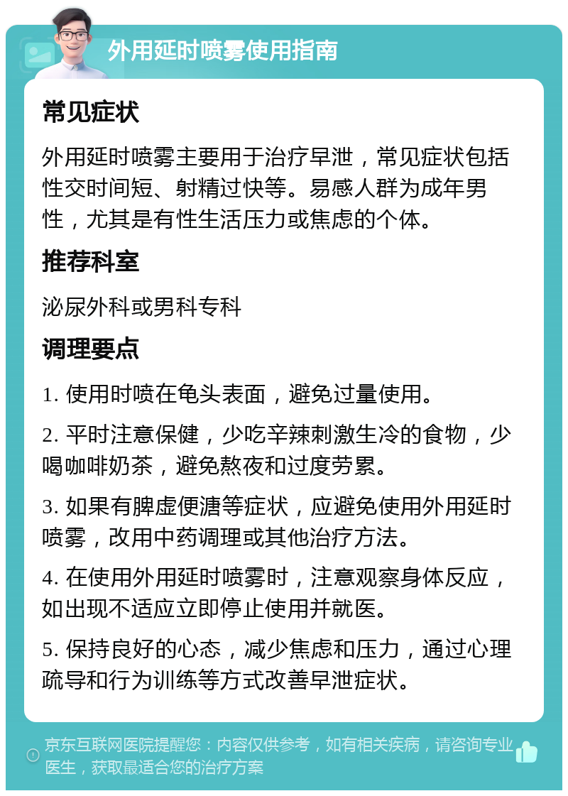 外用延时喷雾使用指南 常见症状 外用延时喷雾主要用于治疗早泄，常见症状包括性交时间短、射精过快等。易感人群为成年男性，尤其是有性生活压力或焦虑的个体。 推荐科室 泌尿外科或男科专科 调理要点 1. 使用时喷在龟头表面，避免过量使用。 2. 平时注意保健，少吃辛辣刺激生冷的食物，少喝咖啡奶茶，避免熬夜和过度劳累。 3. 如果有脾虚便溏等症状，应避免使用外用延时喷雾，改用中药调理或其他治疗方法。 4. 在使用外用延时喷雾时，注意观察身体反应，如出现不适应立即停止使用并就医。 5. 保持良好的心态，减少焦虑和压力，通过心理疏导和行为训练等方式改善早泄症状。