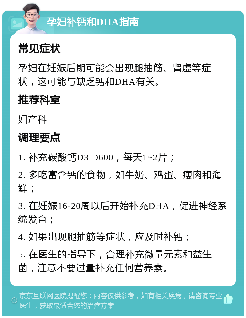 孕妇补钙和DHA指南 常见症状 孕妇在妊娠后期可能会出现腿抽筋、肾虚等症状，这可能与缺乏钙和DHA有关。 推荐科室 妇产科 调理要点 1. 补充碳酸钙D3 D600，每天1~2片； 2. 多吃富含钙的食物，如牛奶、鸡蛋、瘦肉和海鲜； 3. 在妊娠16-20周以后开始补充DHA，促进神经系统发育； 4. 如果出现腿抽筋等症状，应及时补钙； 5. 在医生的指导下，合理补充微量元素和益生菌，注意不要过量补充任何营养素。