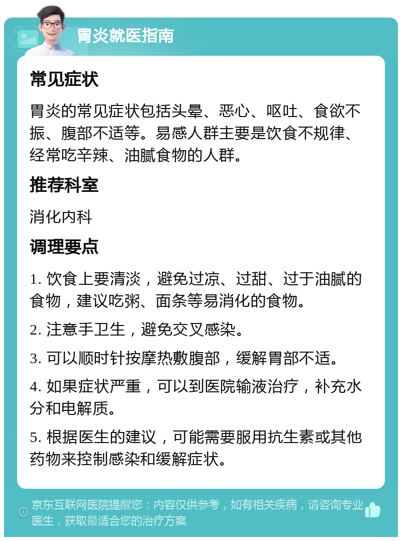 胃炎就医指南 常见症状 胃炎的常见症状包括头晕、恶心、呕吐、食欲不振、腹部不适等。易感人群主要是饮食不规律、经常吃辛辣、油腻食物的人群。 推荐科室 消化内科 调理要点 1. 饮食上要清淡，避免过凉、过甜、过于油腻的食物，建议吃粥、面条等易消化的食物。 2. 注意手卫生，避免交叉感染。 3. 可以顺时针按摩热敷腹部，缓解胃部不适。 4. 如果症状严重，可以到医院输液治疗，补充水分和电解质。 5. 根据医生的建议，可能需要服用抗生素或其他药物来控制感染和缓解症状。