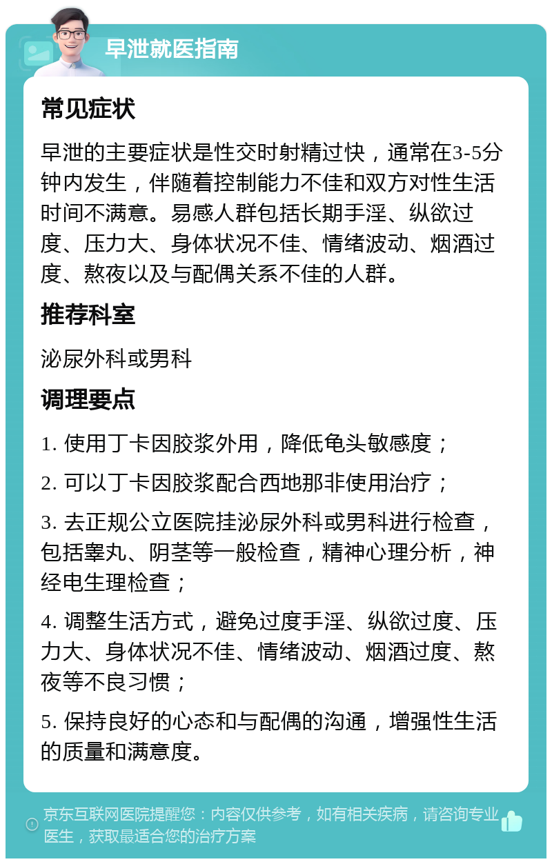 早泄就医指南 常见症状 早泄的主要症状是性交时射精过快，通常在3-5分钟内发生，伴随着控制能力不佳和双方对性生活时间不满意。易感人群包括长期手淫、纵欲过度、压力大、身体状况不佳、情绪波动、烟酒过度、熬夜以及与配偶关系不佳的人群。 推荐科室 泌尿外科或男科 调理要点 1. 使用丁卡因胶浆外用，降低龟头敏感度； 2. 可以丁卡因胶浆配合西地那非使用治疗； 3. 去正规公立医院挂泌尿外科或男科进行检查，包括睾丸、阴茎等一般检查，精神心理分析，神经电生理检查； 4. 调整生活方式，避免过度手淫、纵欲过度、压力大、身体状况不佳、情绪波动、烟酒过度、熬夜等不良习惯； 5. 保持良好的心态和与配偶的沟通，增强性生活的质量和满意度。