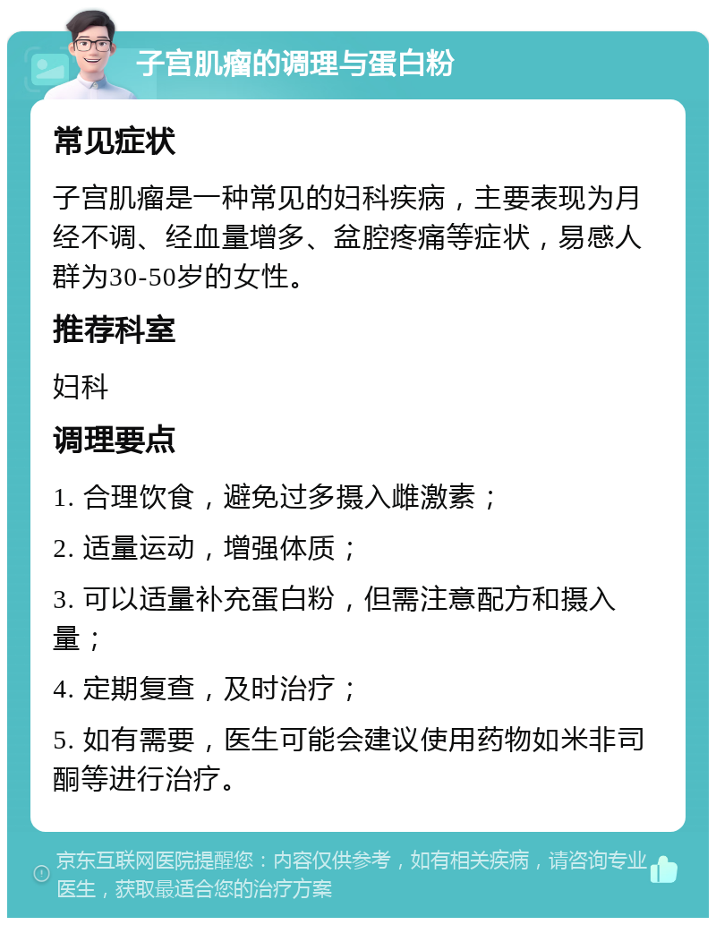 子宫肌瘤的调理与蛋白粉 常见症状 子宫肌瘤是一种常见的妇科疾病，主要表现为月经不调、经血量增多、盆腔疼痛等症状，易感人群为30-50岁的女性。 推荐科室 妇科 调理要点 1. 合理饮食，避免过多摄入雌激素； 2. 适量运动，增强体质； 3. 可以适量补充蛋白粉，但需注意配方和摄入量； 4. 定期复查，及时治疗； 5. 如有需要，医生可能会建议使用药物如米非司酮等进行治疗。