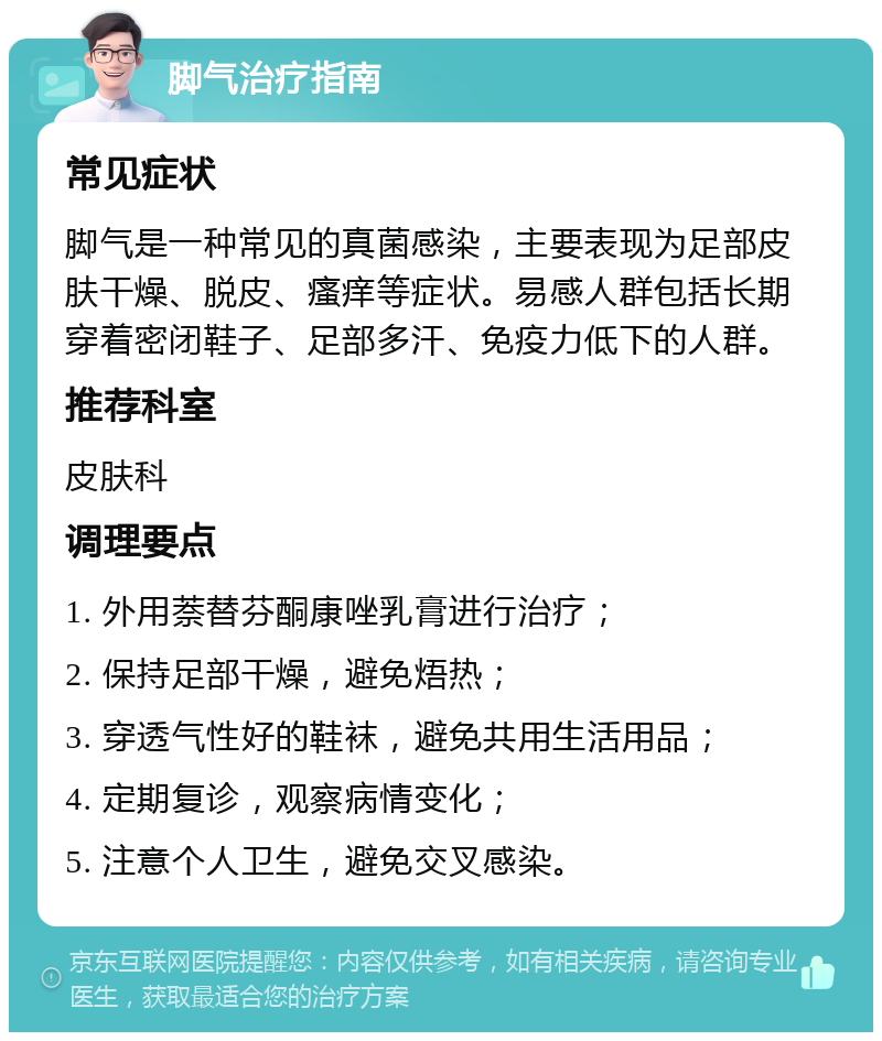 脚气治疗指南 常见症状 脚气是一种常见的真菌感染，主要表现为足部皮肤干燥、脱皮、瘙痒等症状。易感人群包括长期穿着密闭鞋子、足部多汗、免疫力低下的人群。 推荐科室 皮肤科 调理要点 1. 外用萘替芬酮康唑乳膏进行治疗； 2. 保持足部干燥，避免焐热； 3. 穿透气性好的鞋袜，避免共用生活用品； 4. 定期复诊，观察病情变化； 5. 注意个人卫生，避免交叉感染。