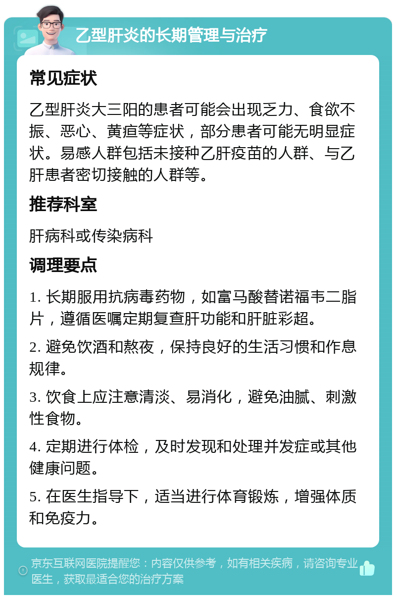 乙型肝炎的长期管理与治疗 常见症状 乙型肝炎大三阳的患者可能会出现乏力、食欲不振、恶心、黄疸等症状，部分患者可能无明显症状。易感人群包括未接种乙肝疫苗的人群、与乙肝患者密切接触的人群等。 推荐科室 肝病科或传染病科 调理要点 1. 长期服用抗病毒药物，如富马酸替诺福韦二脂片，遵循医嘱定期复查肝功能和肝脏彩超。 2. 避免饮酒和熬夜，保持良好的生活习惯和作息规律。 3. 饮食上应注意清淡、易消化，避免油腻、刺激性食物。 4. 定期进行体检，及时发现和处理并发症或其他健康问题。 5. 在医生指导下，适当进行体育锻炼，增强体质和免疫力。