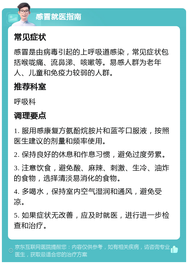 感冒就医指南 常见症状 感冒是由病毒引起的上呼吸道感染，常见症状包括喉咙痛、流鼻涕、咳嗽等。易感人群为老年人、儿童和免疫力较弱的人群。 推荐科室 呼吸科 调理要点 1. 服用感康复方氨酚烷胺片和蓝芩口服液，按照医生建议的剂量和频率使用。 2. 保持良好的休息和作息习惯，避免过度劳累。 3. 注意饮食，避免酸、麻辣、刺激、生冷、油炸的食物，选择清淡易消化的食物。 4. 多喝水，保持室内空气湿润和通风，避免受凉。 5. 如果症状无改善，应及时就医，进行进一步检查和治疗。