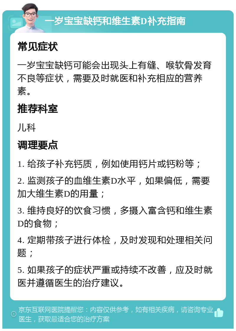 一岁宝宝缺钙和维生素D补充指南 常见症状 一岁宝宝缺钙可能会出现头上有缝、喉软骨发育不良等症状，需要及时就医和补充相应的营养素。 推荐科室 儿科 调理要点 1. 给孩子补充钙质，例如使用钙片或钙粉等； 2. 监测孩子的血维生素D水平，如果偏低，需要加大维生素D的用量； 3. 维持良好的饮食习惯，多摄入富含钙和维生素D的食物； 4. 定期带孩子进行体检，及时发现和处理相关问题； 5. 如果孩子的症状严重或持续不改善，应及时就医并遵循医生的治疗建议。