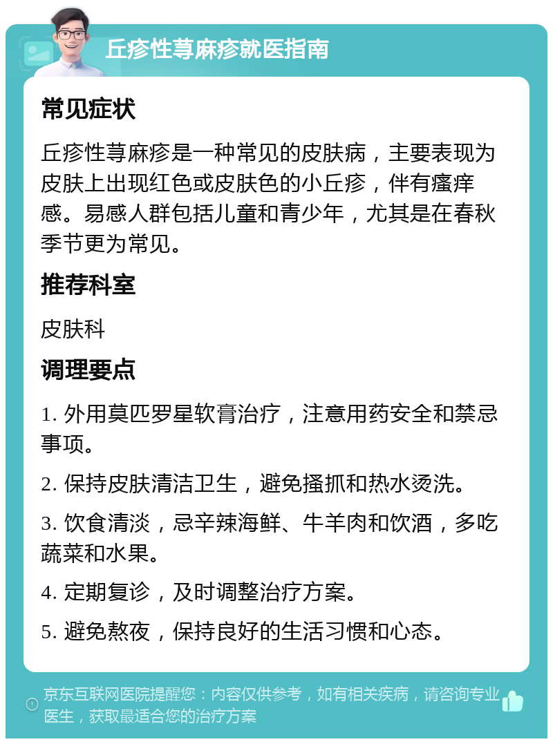 丘疹性荨麻疹就医指南 常见症状 丘疹性荨麻疹是一种常见的皮肤病，主要表现为皮肤上出现红色或皮肤色的小丘疹，伴有瘙痒感。易感人群包括儿童和青少年，尤其是在春秋季节更为常见。 推荐科室 皮肤科 调理要点 1. 外用莫匹罗星软膏治疗，注意用药安全和禁忌事项。 2. 保持皮肤清洁卫生，避免搔抓和热水烫洗。 3. 饮食清淡，忌辛辣海鲜、牛羊肉和饮酒，多吃蔬菜和水果。 4. 定期复诊，及时调整治疗方案。 5. 避免熬夜，保持良好的生活习惯和心态。