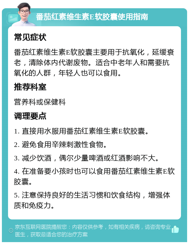 番茄红素维生素E软胶囊使用指南 常见症状 番茄红素维生素E软胶囊主要用于抗氧化，延缓衰老，清除体内代谢废物。适合中老年人和需要抗氧化的人群，年轻人也可以食用。 推荐科室 营养科或保健科 调理要点 1. 直接用水服用番茄红素维生素E软胶囊。 2. 避免食用辛辣刺激性食物。 3. 减少饮酒，偶尔少量啤酒或红酒影响不大。 4. 在准备要小孩时也可以食用番茄红素维生素E软胶囊。 5. 注意保持良好的生活习惯和饮食结构，增强体质和免疫力。