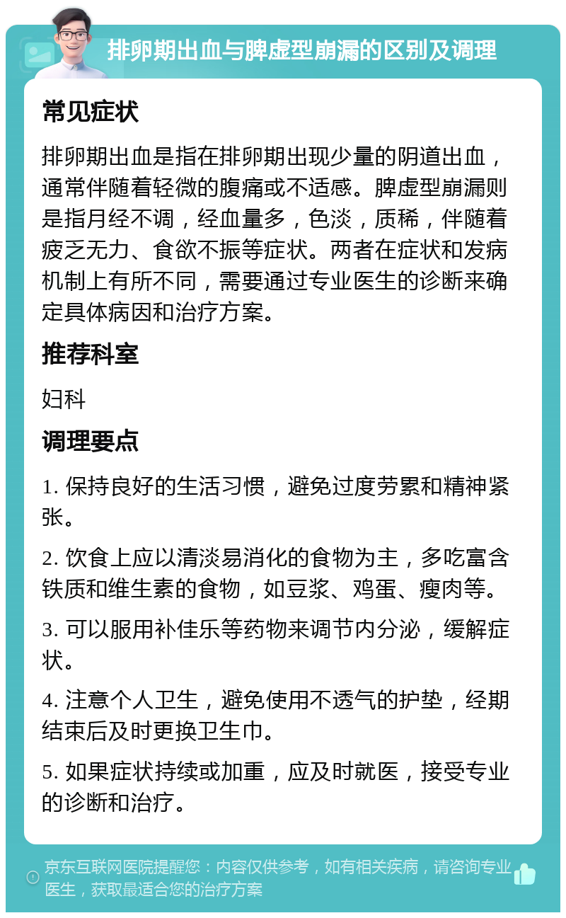 排卵期出血与脾虚型崩漏的区别及调理 常见症状 排卵期出血是指在排卵期出现少量的阴道出血，通常伴随着轻微的腹痛或不适感。脾虚型崩漏则是指月经不调，经血量多，色淡，质稀，伴随着疲乏无力、食欲不振等症状。两者在症状和发病机制上有所不同，需要通过专业医生的诊断来确定具体病因和治疗方案。 推荐科室 妇科 调理要点 1. 保持良好的生活习惯，避免过度劳累和精神紧张。 2. 饮食上应以清淡易消化的食物为主，多吃富含铁质和维生素的食物，如豆浆、鸡蛋、瘦肉等。 3. 可以服用补佳乐等药物来调节内分泌，缓解症状。 4. 注意个人卫生，避免使用不透气的护垫，经期结束后及时更换卫生巾。 5. 如果症状持续或加重，应及时就医，接受专业的诊断和治疗。