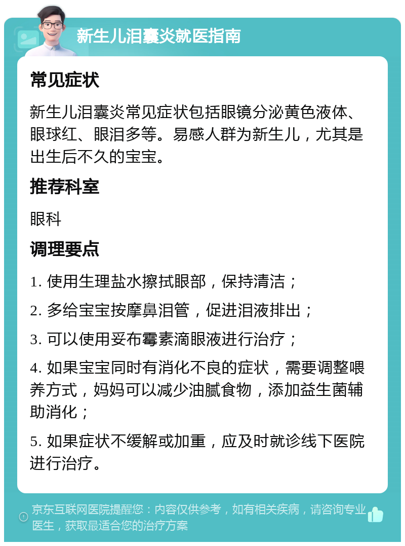 新生儿泪囊炎就医指南 常见症状 新生儿泪囊炎常见症状包括眼镜分泌黄色液体、眼球红、眼泪多等。易感人群为新生儿，尤其是出生后不久的宝宝。 推荐科室 眼科 调理要点 1. 使用生理盐水擦拭眼部，保持清洁； 2. 多给宝宝按摩鼻泪管，促进泪液排出； 3. 可以使用妥布霉素滴眼液进行治疗； 4. 如果宝宝同时有消化不良的症状，需要调整喂养方式，妈妈可以减少油腻食物，添加益生菌辅助消化； 5. 如果症状不缓解或加重，应及时就诊线下医院进行治疗。