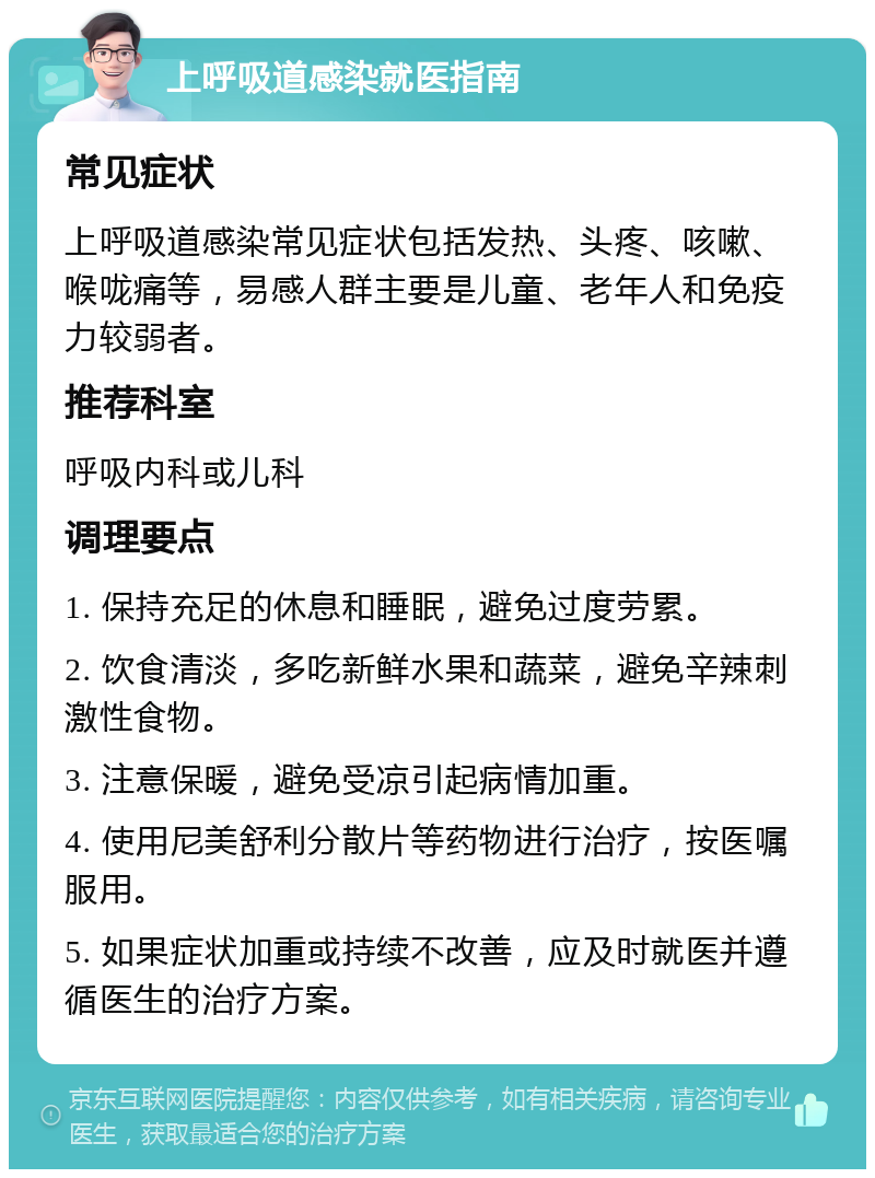 上呼吸道感染就医指南 常见症状 上呼吸道感染常见症状包括发热、头疼、咳嗽、喉咙痛等，易感人群主要是儿童、老年人和免疫力较弱者。 推荐科室 呼吸内科或儿科 调理要点 1. 保持充足的休息和睡眠，避免过度劳累。 2. 饮食清淡，多吃新鲜水果和蔬菜，避免辛辣刺激性食物。 3. 注意保暖，避免受凉引起病情加重。 4. 使用尼美舒利分散片等药物进行治疗，按医嘱服用。 5. 如果症状加重或持续不改善，应及时就医并遵循医生的治疗方案。