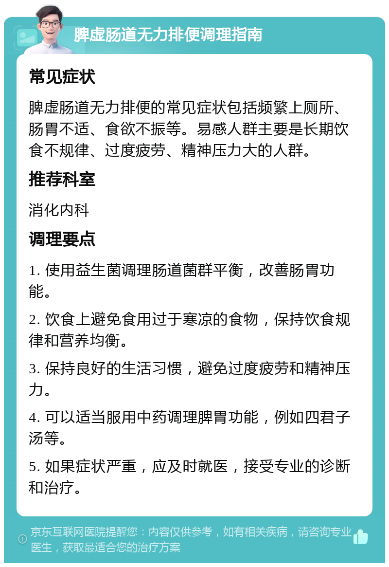 脾虚肠道无力排便调理指南 常见症状 脾虚肠道无力排便的常见症状包括频繁上厕所、肠胃不适、食欲不振等。易感人群主要是长期饮食不规律、过度疲劳、精神压力大的人群。 推荐科室 消化内科 调理要点 1. 使用益生菌调理肠道菌群平衡，改善肠胃功能。 2. 饮食上避免食用过于寒凉的食物，保持饮食规律和营养均衡。 3. 保持良好的生活习惯，避免过度疲劳和精神压力。 4. 可以适当服用中药调理脾胃功能，例如四君子汤等。 5. 如果症状严重，应及时就医，接受专业的诊断和治疗。