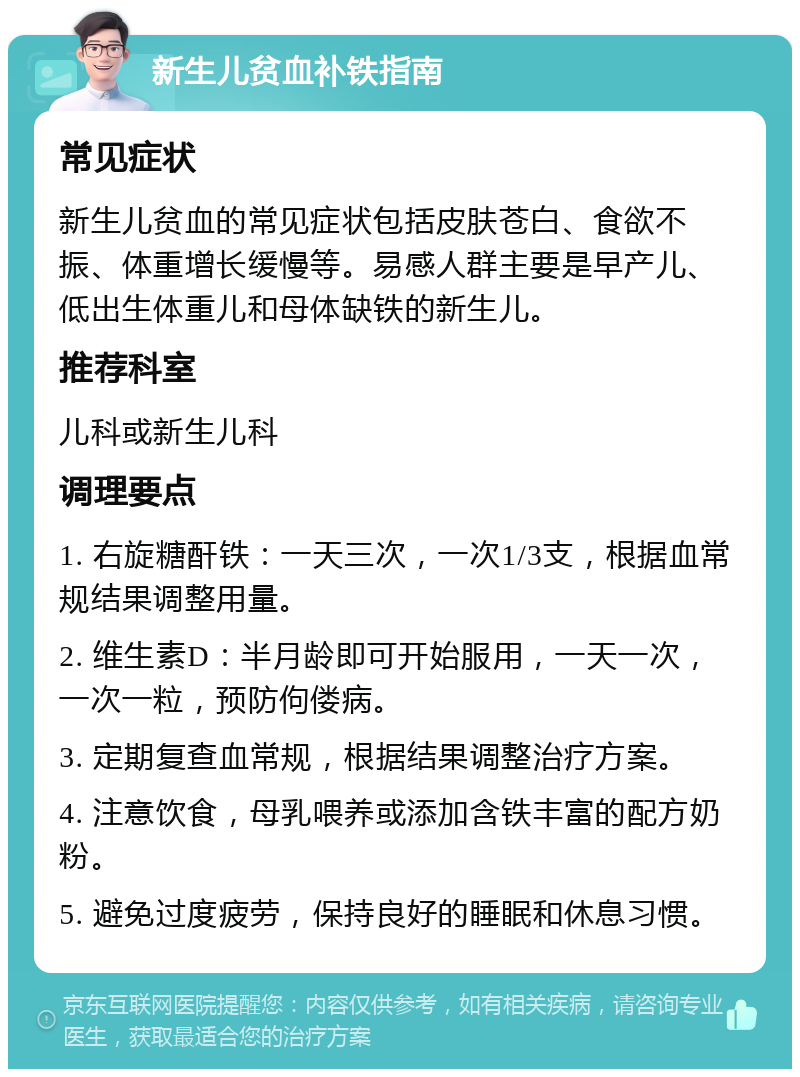 新生儿贫血补铁指南 常见症状 新生儿贫血的常见症状包括皮肤苍白、食欲不振、体重增长缓慢等。易感人群主要是早产儿、低出生体重儿和母体缺铁的新生儿。 推荐科室 儿科或新生儿科 调理要点 1. 右旋糖酐铁：一天三次，一次1/3支，根据血常规结果调整用量。 2. 维生素D：半月龄即可开始服用，一天一次，一次一粒，预防佝偻病。 3. 定期复查血常规，根据结果调整治疗方案。 4. 注意饮食，母乳喂养或添加含铁丰富的配方奶粉。 5. 避免过度疲劳，保持良好的睡眠和休息习惯。