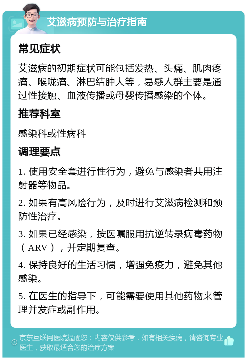 艾滋病预防与治疗指南 常见症状 艾滋病的初期症状可能包括发热、头痛、肌肉疼痛、喉咙痛、淋巴结肿大等，易感人群主要是通过性接触、血液传播或母婴传播感染的个体。 推荐科室 感染科或性病科 调理要点 1. 使用安全套进行性行为，避免与感染者共用注射器等物品。 2. 如果有高风险行为，及时进行艾滋病检测和预防性治疗。 3. 如果已经感染，按医嘱服用抗逆转录病毒药物（ARV），并定期复查。 4. 保持良好的生活习惯，增强免疫力，避免其他感染。 5. 在医生的指导下，可能需要使用其他药物来管理并发症或副作用。