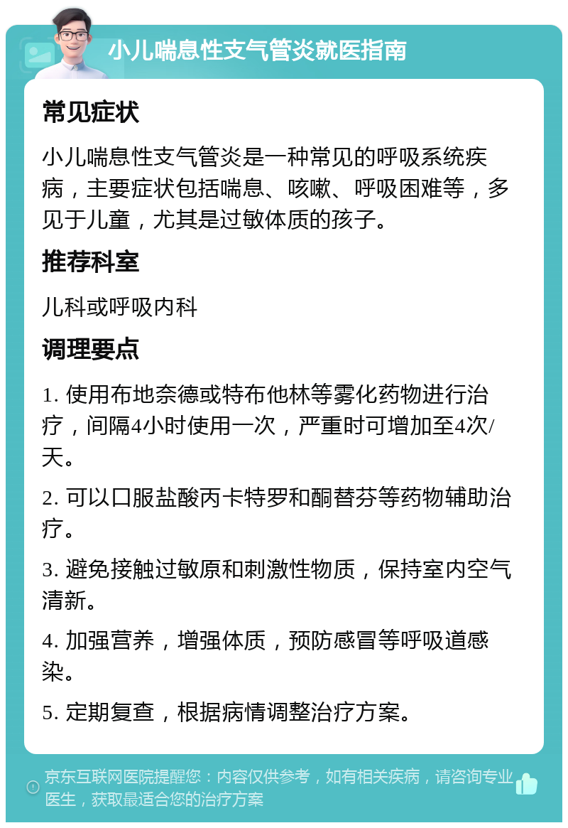 小儿喘息性支气管炎就医指南 常见症状 小儿喘息性支气管炎是一种常见的呼吸系统疾病，主要症状包括喘息、咳嗽、呼吸困难等，多见于儿童，尤其是过敏体质的孩子。 推荐科室 儿科或呼吸内科 调理要点 1. 使用布地奈德或特布他林等雾化药物进行治疗，间隔4小时使用一次，严重时可增加至4次/天。 2. 可以口服盐酸丙卡特罗和酮替芬等药物辅助治疗。 3. 避免接触过敏原和刺激性物质，保持室内空气清新。 4. 加强营养，增强体质，预防感冒等呼吸道感染。 5. 定期复查，根据病情调整治疗方案。